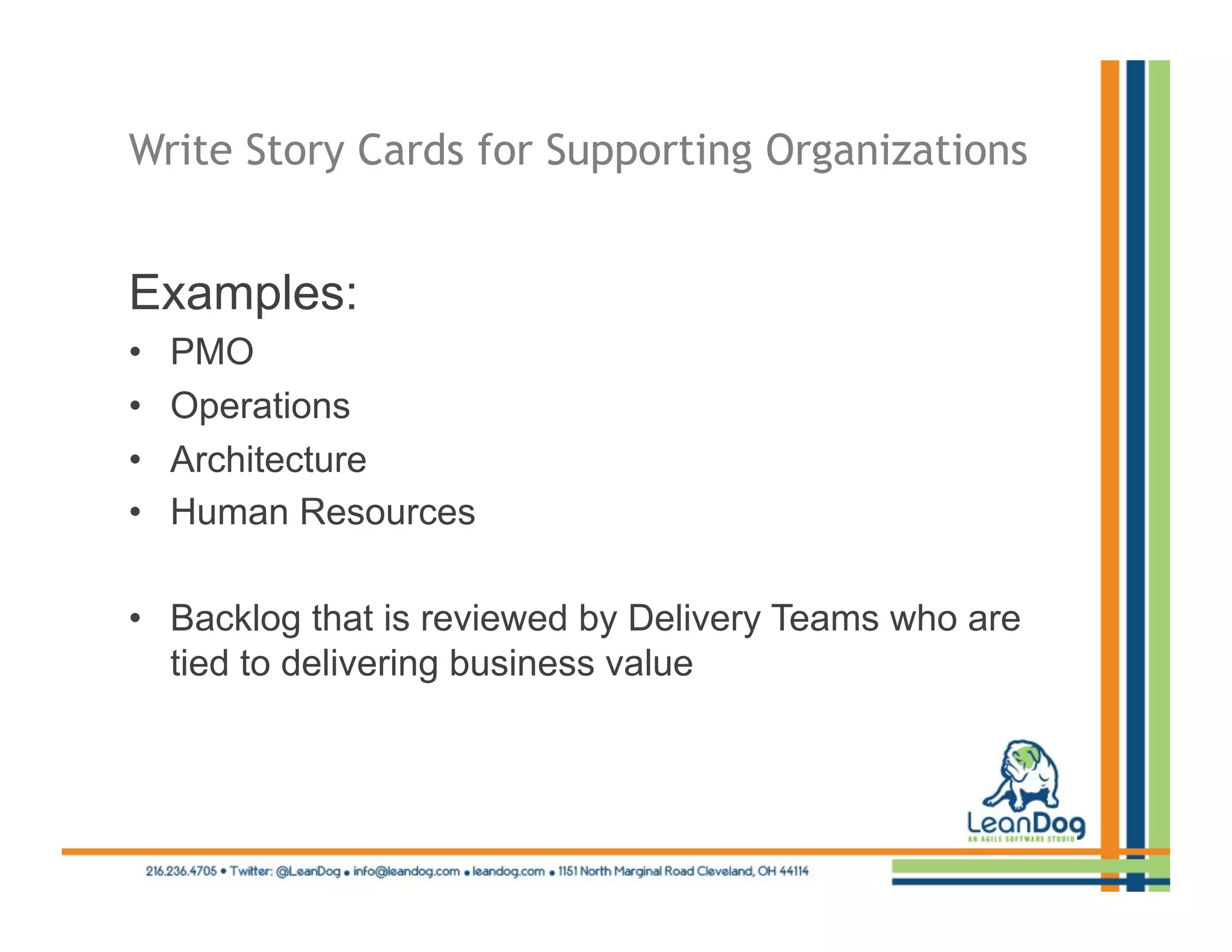 Write Story Cards for Supporting Organizations


Examples:
•    PMO
•    Operations
•    Architecture
•    Human Resources

•  Backlog that is reviewed by Delivery Teams who are
   tied to delivering business value
 