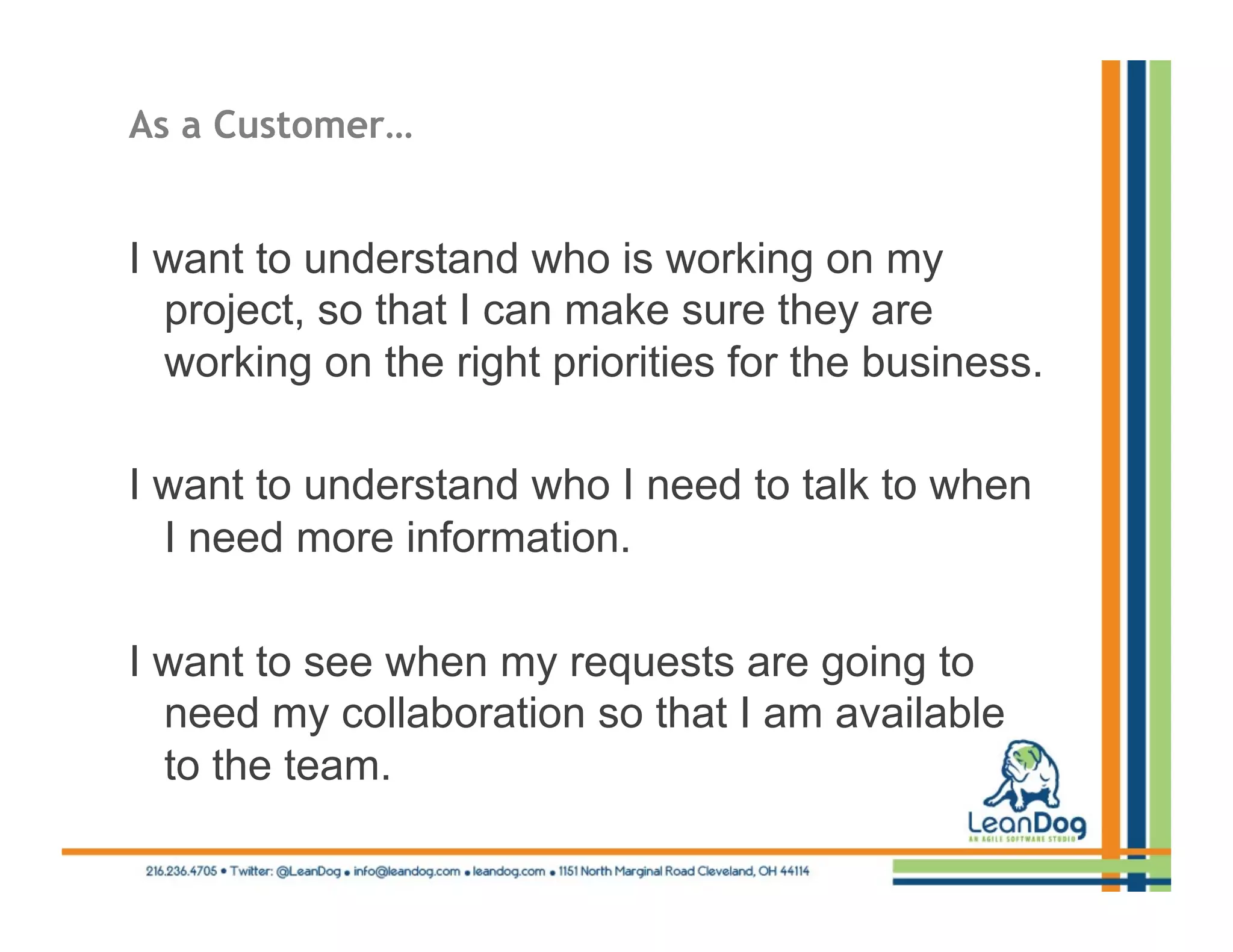 As a Customer…


I want to understand who is working on my
  project, so that I can make sure they are
  working on the right priorities for the business.

I want to understand who I need to talk to when
  I need more information.

I want to see when my requests are going to
  need my collaboration so that I am available
  to the team.
 