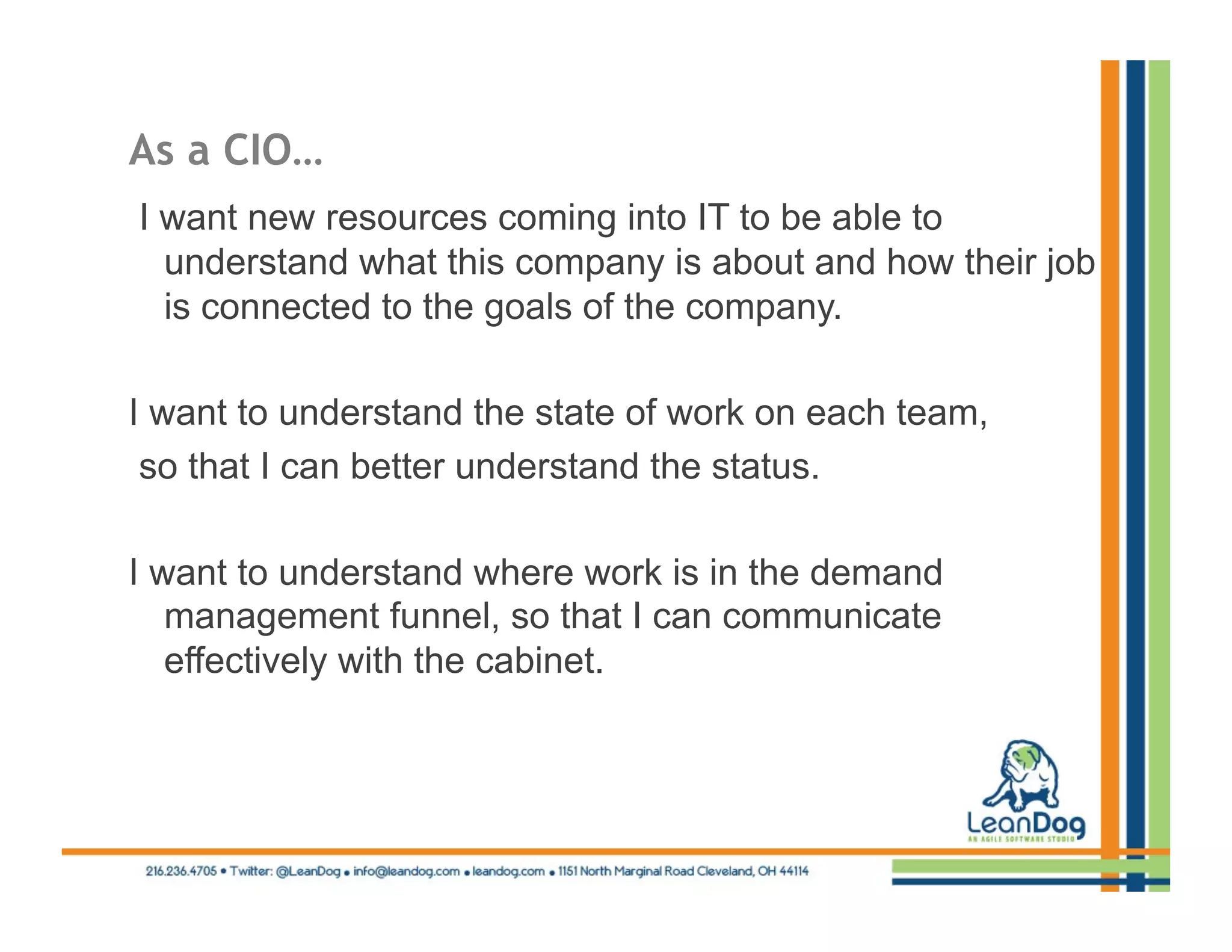 As a CIO…
I want new resources coming into IT to be able to
  understand what this company is about and how their job
  is connected to the goals of the company.

I want to understand the state of work on each team,
 so that I can better understand the status.

I want to understand where work is in the demand
   management funnel, so that I can communicate
   effectively with the cabinet.
 