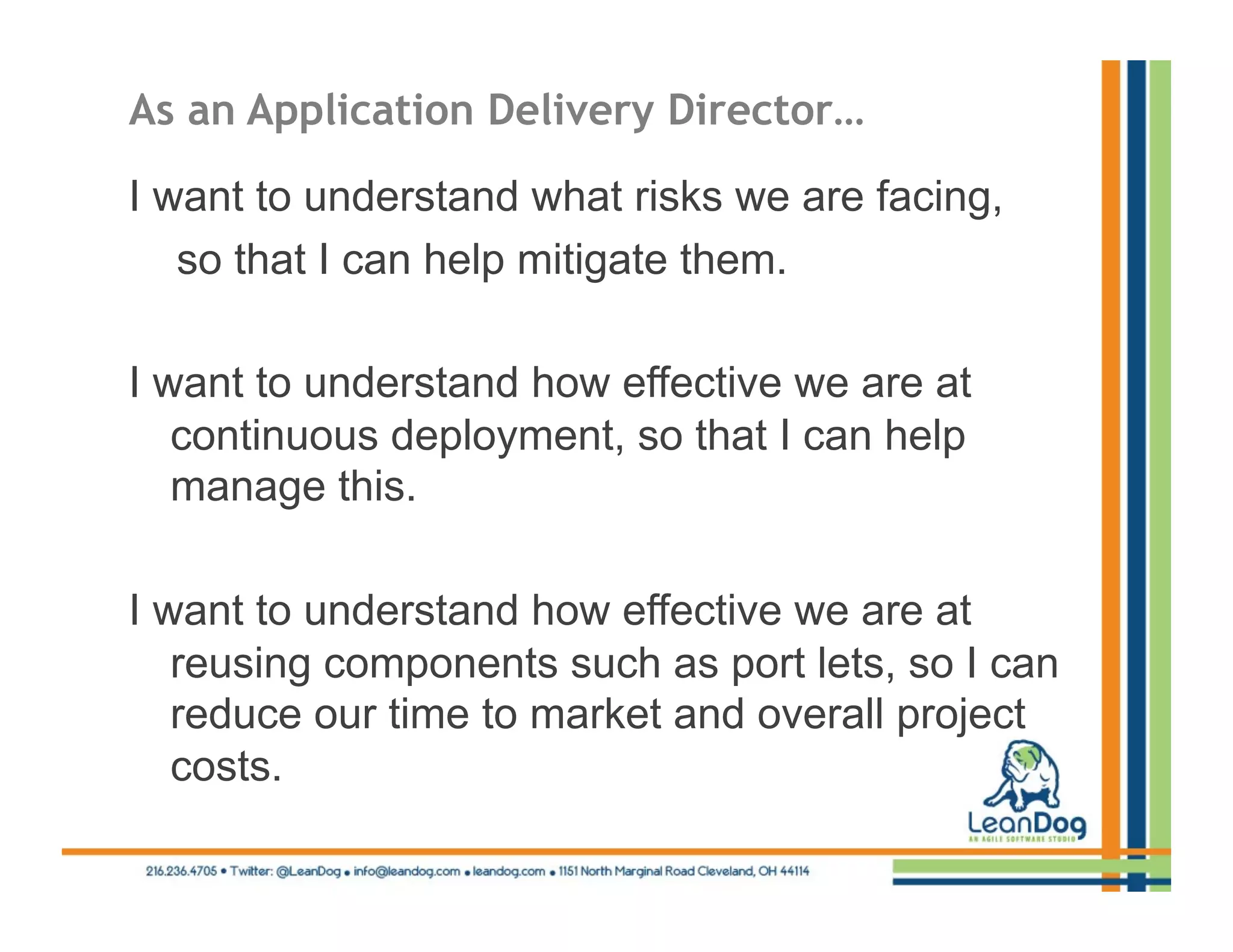 As an Application Delivery Director…

I want to understand what risks we are facing,
   so that I can help mitigate them.

I want to understand how effective we are at
   continuous deployment, so that I can help
   manage this.

I want to understand how effective we are at
   reusing components such as port lets, so I can
   reduce our time to market and overall project
   costs.
 