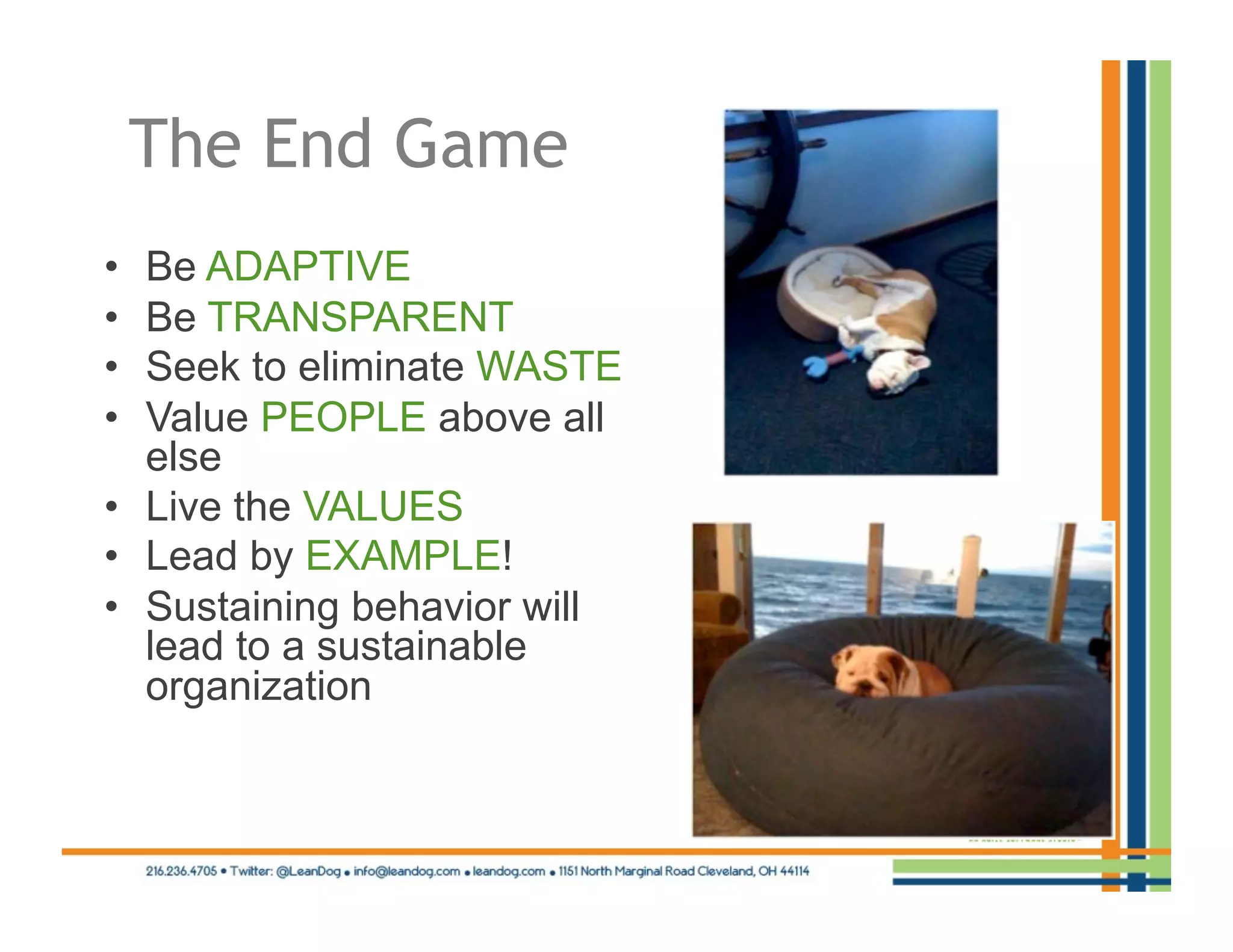 The End Game
•  Be ADAPTIVE
•  Be TRANSPARENT
•  Seek to eliminate WASTE
•  Value PEOPLE above all
   else
•  Live the VALUES
•  Lead by EXAMPLE!
•  Sustaining behavior will
   lead to a sustainable
   organization
 