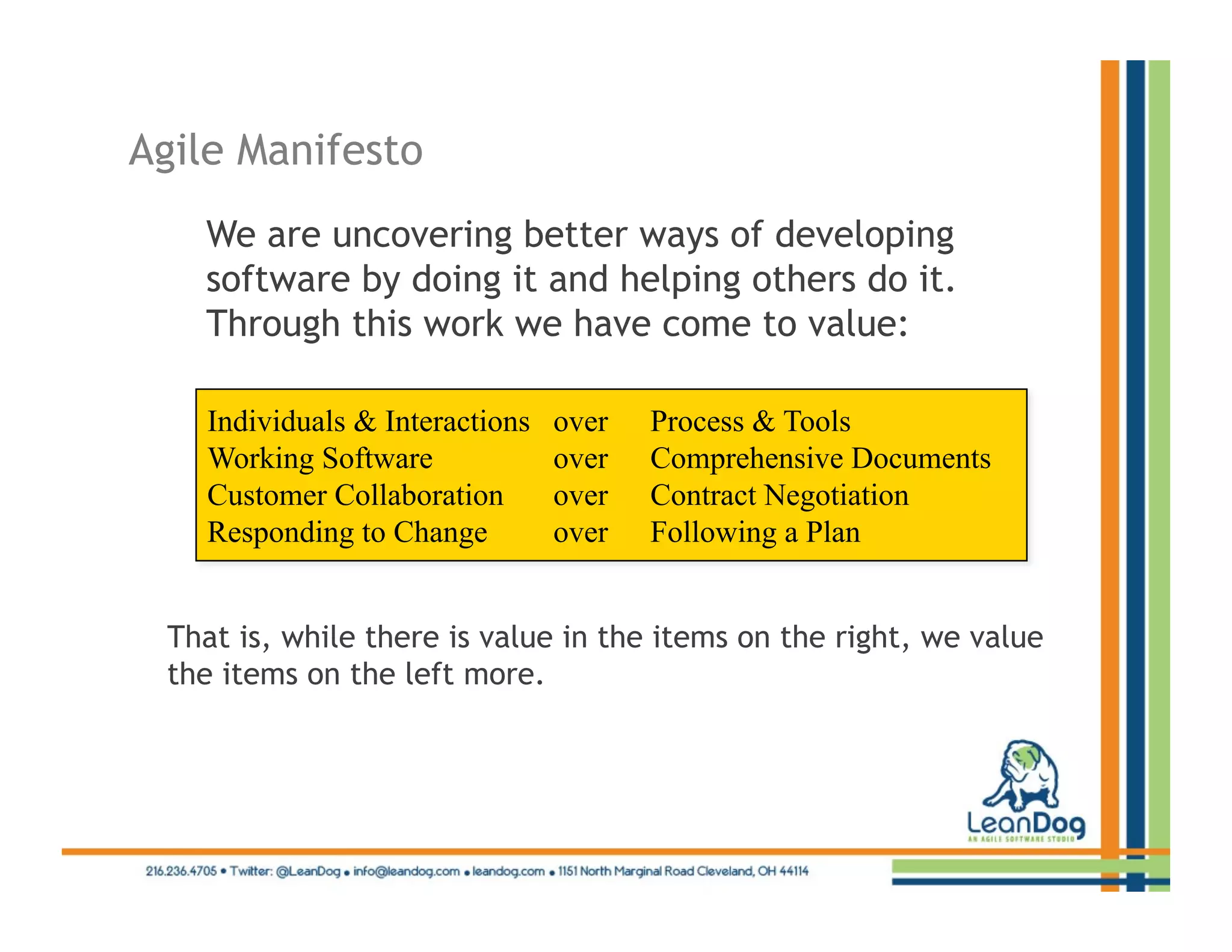 Agile Manifesto
   We are uncovering better ways of developing
   software by doing it and helping others do it.
   Through this work we have come to value:

    Individuals & Interactions   over   Process & Tools
    Working Software             over   Comprehensive Documents
    Customer Collaboration       over   Contract Negotiation
    Responding to Change         over   Following a Plan


 That is, while there is value in the items on the right, we value
 the items on the left more.
 