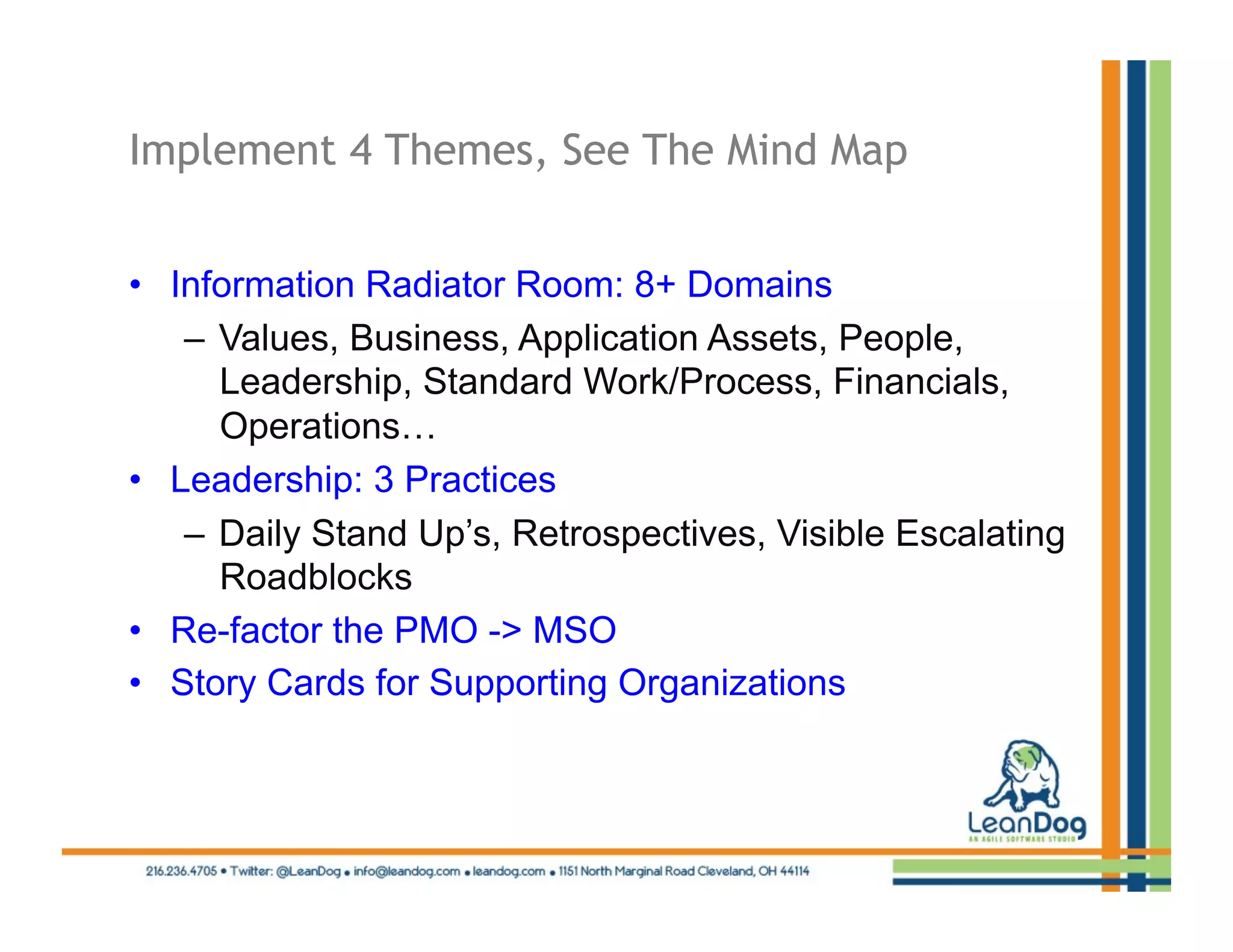 Implement 4 Themes, See The Mind Map


•  Information Radiator Room: 8+ Domains
    –  Values, Business, Application Assets, People,
       Leadership, Standard Work/Process, Financials,
       Operations…
•  Leadership: 3 Practices
    –  Daily Stand Up’s, Retrospectives, Visible Escalating
       Roadblocks
•  Re-factor the PMO -> MSO
•  Story Cards for Supporting Organizations
 