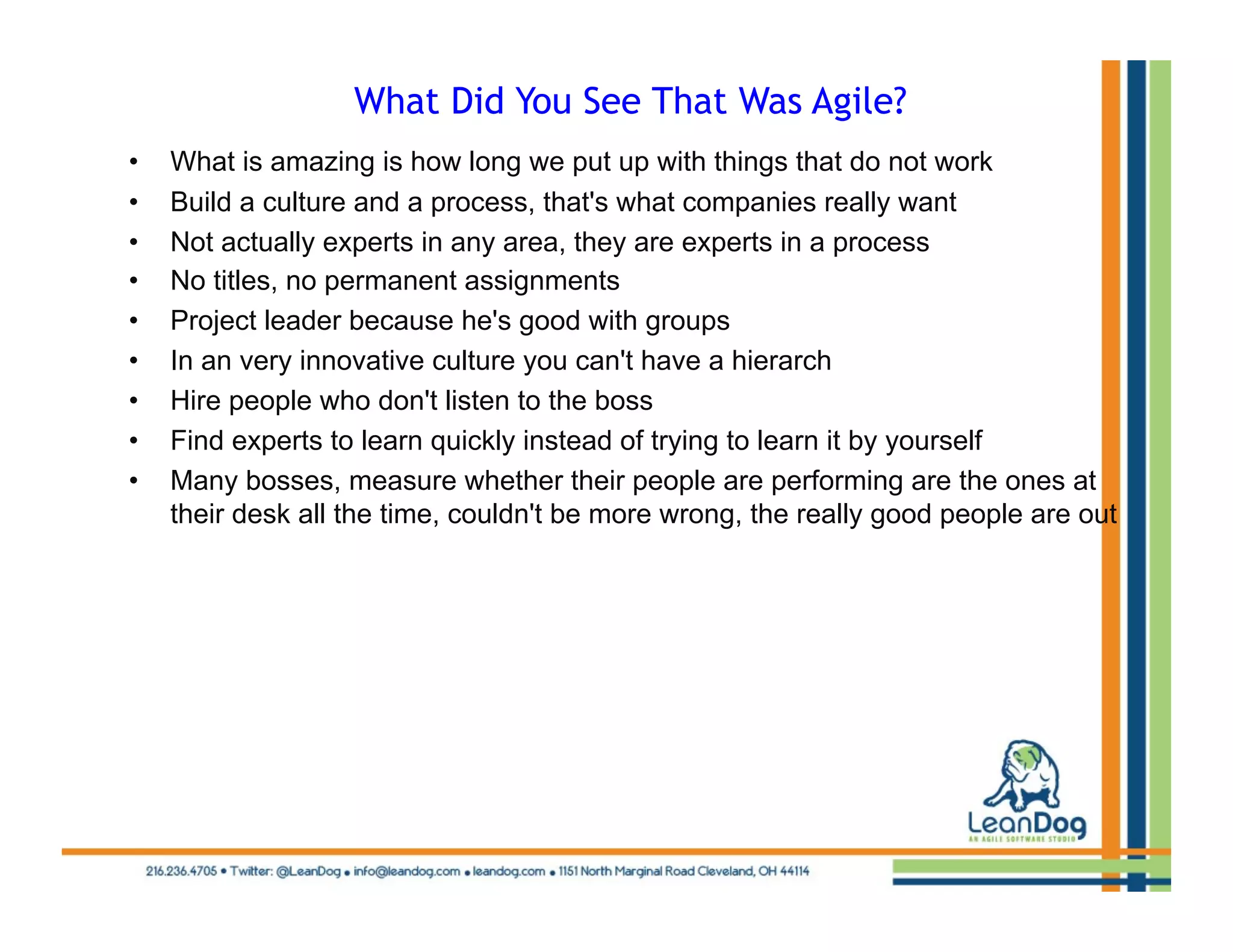 What Did You See That Was Agile?
•    What is amazing is how long we put up with things that do not work
•    Build a culture and a process, that's what companies really want
•    Not actually experts in any area, they are experts in a process
•    No titles, no permanent assignments
•    Project leader because he's good with groups
•    In an very innovative culture you can't have a hierarch
•    Hire people who don't listen to the boss
•    Find experts to learn quickly instead of trying to learn it by yourself
•    Many bosses, measure whether their people are performing are the ones at
     their desk all the time, couldn't be more wrong, the really good people are out
 