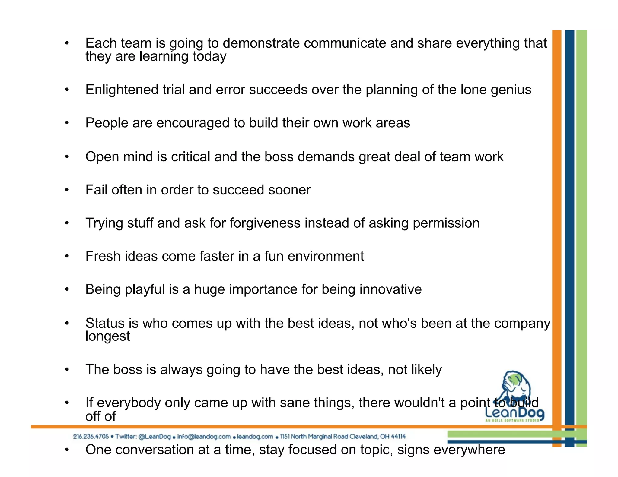 •    Each team is going to demonstrate communicate and share everything that
     they are learning today

•    Enlightened trial and error succeeds over the planning of the lone genius

•    People are encouraged to build their own work areas

•    Open mind is critical and the boss demands great deal of team work

•    Fail often in order to succeed sooner

•    Trying stuff and ask for forgiveness instead of asking permission

•    Fresh ideas come faster in a fun environment

•    Being playful is a huge importance for being innovative

•    Status is who comes up with the best ideas, not who's been at the company
     longest

•    The boss is always going to have the best ideas, not likely

•    If everybody only came up with sane things, there wouldn't a point to build
     off of

•    One conversation at a time, stay focused on topic, signs everywhere
 