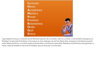 Curiosity
Honor
Acceptance
Mastery
Power
Freedom
Relatedness
Order
Goal
Status
Jurgen Appelo hat eine gut zu merkende Liste der Motivatoren gemacht, die uns antreiben. Jeder von uns hat sie in unterschiedlicher Ausprägung und
Wichtigkeit. Curiosity treibt die Entdecker und Innovatoren an, Honor diejenigen, die nach Ihren Werten leben, Acceptance ist die Anerkennung durch
andere, Mastery das Können, und natürlich spielen persönliche Macht und Freiheit eine grosse Rolle. Relatedness ist die Motivation etwas gemeinsam zu
machen, Order das Verlässliche, Goal ist die Sinnhaftigkeit, Status der Rang, den ich erreicht habe.
 