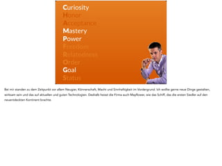 Curiosity
Honor
Acceptance
Mastery
Power
Freedom
Relatedness
Order
Goal
Status
Bei mir standen zu dem Zeitpunkt vor allem Neugier, Könnerschaft, Macht und Sinnhaftigkeit im Vordergrund. Ich wollte gerne neue Dinge gestalten,
wirksam sein und das auf aktuellen und guten Technologien. Deshalb heisst die Firma auch Mayflower, wie das Schiff, das die ersten Siedler auf den
neuentdeckten Kontinent brachte.
 