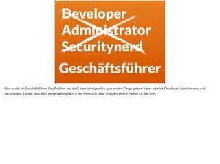 Developer
Administrator
Securitynerd
Geschäftsführer
Also wurde ich Geschäftsführer. Das Problem war bloß, dass ich eigentlich ganz andere Dinge gelernt habe - nämlich Developer, Administrator und
Securitynerd. Da war zwar BWL als Vertiefungsfach in der Informatik, aber mal ganz ehrlich, helfen tut das nicht.
 