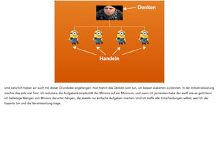 Denken
Handeln
Und natürlich haben wir auch mit dieser Grundidee angefangen: man trennt das Denken vom tun, um besser skalierten zu können. In der Industrialisierung
machte das sehr viel Sinn: ich reduziere die Aufgabenkomplexität der Minions auf ein Minimum, und wenn ich jemanden habe der weiß wie es geht kann
ich beliebige Mengen von Minions darunter hängen, die jeweils nur einfache Aufgaben machen. Und ich treffe alle Entscheidungen selbst, weil ich der
Experte bin und die Verantwortung trage.
 