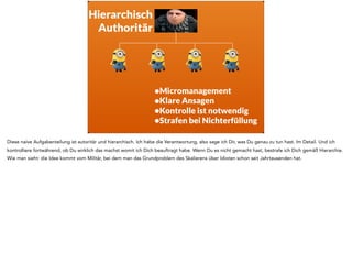 •Micromanagement
•Klare Ansagen
•Kontrolle ist notwendig
•Strafen bei Nichterfüllung
Hierarchisch
Authoritär
Diese naive Aufgabenteilung ist autoritär und hierarchisch. Ich habe die Verantwortung, also sage ich Dir, was Du genau zu tun hast. Im Detail. Und ich
kontrolliere fortwährend, ob Du wirklich das machst womit ich Dich beauftragt habe. Wenn Du es nicht gemacht hast, bestrafe ich Dich gemäß Hierarchie.
Wie man sieht: die Idee kommt vom Militär, bei dem man das Grundproblem des Skalierens über Idioten schon seit Jahrtausenden hat.
 