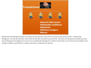 •Smarte Ziele setzen
•Methoden etablieren
•Belohnen
•Efﬁzienz steigern
•Bonus
Transaktional
Deshalb haben die Management-Denker eine bessere Variante gefunden, die den Minion als etwas weniger dement ansieht : Transaktionales
Management. Hier setzt der Chef Ziele, und am Ende der Ziele steht eine Belohnung, keine Strafe - die ist dann die Abwesenheit der Belohnung. Peter
Druckers Management by Objectives ist eine Form von transaktionalem Management. Er definiert die Prozesse, und er sieht es als seine Aufgabe, durch
Aufträge und Belohnung die Effizienz zu steigern. Das haben wir tatsächlich auch gemacht.
 
