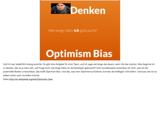 Wie lange hätte ich gebraucht?
Optimism Bias
Denken
Und ich war tatsächlich streng autoritär: Es gibt eine Aufgabe für mein Team, und ich sage wie lange das dauert, wenn die das machen. Also beginne ich
zu denken, das ist ja mein Job, und Frage mich: wie lange hätte ich als Developer gebraucht? Und normalerweise verschätze ich mich, weil ich die
potentielle Risiken unterschätze. Das heißt Optimism Bias. Und das, was mein Optimismus forderte, konnten die Kollegen nicht liefern. Genauso wie ich es
selbst vorher auch nie liefern konnte.
Siehe http://en.wikipedia.org/wiki/Optimism_bias
 