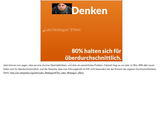 Denken
„Lake Wobegon“ Effekt:
80% halten sich für
überdurchschnittlich.
Jetzt könnte man sagen, dass sei eine dumme Überheblichkeit, und eher ein persönliches Problem. Faktisch liegt es uns aber im Blut. 80% aller Leute
halten sich für überdurchschnittlich, und die Tatsache, dass man Führungskraft ist hilft nicht besonders bei der Einsicht der eigenen Durchschnittlichkeit.
Siehe: http://en.wikipedia.org/wiki/Lake_Wobegon#The_Lake_Wobegon_effect
 