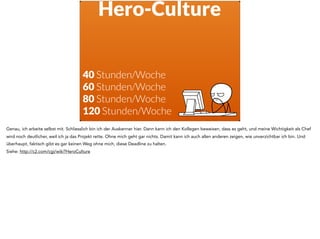 Hero-Culture
40 Stunden/Woche
60 Stunden/Woche
80 Stunden/Woche
120 Stunden/Woche
Genau, ich arbeite selbst mit. Schliesslich bin ich der Auskenner hier. Dann kann ich den Kollegen beweisen, dass es geht, und meine Wichtigkeit als Chef
wird noch deutlicher, weil ich ja das Projekt rette. Ohne mich geht gar nichts. Damit kann ich auch allen anderen zeigen, wie unverzichtbar ich bin. Und
überhaupt, faktisch gibt es gar keinen Weg ohne mich, diese Deadline zu halten.
Siehe: http://c2.com/cgi/wiki?HeroCulture
 