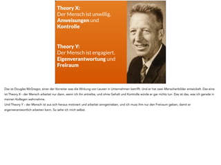 Theory X:
Der Mensch ist unwillig.
Anweisungen und
Kontrolle
Theory Y:
Der Mensch ist engagiert.
Eigenverantwortung und
Freiraum
Das ist Douglas McGregor, einer der Vorreiter was die Wirkung von Leuten in Unternehmen betrifft. Und er hat zwei Menschenbilder entwickelt. Das eine
ist Theory X - der Mensch arbeitet nur dann, wenn ich ihn antreibe, und ohne Gehalt und Kontrolle würde er gar nichts tun. Das ist das, was ich gerade in
meinen Kollegen wahrnehme.
Und Theory Y - der Mensch ist aus sich heraus motiviert und arbeitet sinngetrieben, und ich muss ihm nur den Freiraum geben, damit er
eigenverantwortlich arbeiten kann. So sehe ich mich selbst.
 