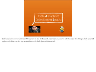 Bitte A machen! 
Dann kommt B raus!
Die Grundannahme von transaktionalem Management ist, dass der Boss weiß, wie eine Lösung aussehen soll. Also sagt er dem Kollegen: Mach A, damit B
rauskommt. Und das A ist dem Boss genauso bekannt wie das B, das erreicht werden soll.
 