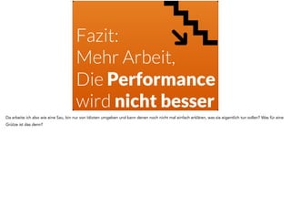 Fazit: 
Mehr Arbeit,
Die Performance
wird nicht besser
Da arbeite ich also wie eine Sau, bin nur von Idioten umgeben und kann denen noch nicht mal einfach erklären, was sie eigentlich tun sollen? Was für eine
Grütze ist das denn?
 
