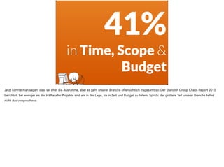 41%
in Time, Scope &
Budget
Jetzt könnte man sagen, dass sei eher die Ausnahme, aber es geht unserer Branche offensichtlich insgesamt so: Der Standish Group Chaos Report 2015
berichtet: bei weniger als der Hälfte aller Projekte sind wir in der Lage, sie in Zeit und Budget zu liefern. Sprich: der größere Teil unserer Branche liefert
nicht das versprochene.
 