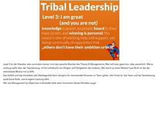 Tribal Leadership
Level 3: I am great  
(and you are not)
knowledge is power, so people hoard it; they
have to win, and winning is personal. the
mood is one of wanting help and support, yet
being continually disappointed that  
„others don’t have their ambition or skill“
Level 3 ist der Klassiker, also zumindest meiner. Und das typische Resultat des Theory-X-Managements. Man will zwar gewinnen, aber persönlich. Meine
Leistung steht über der Teamleistung. Ich bin enttäuscht von Ehrgeiz und Fähigkeiten der anderen. Wer kennt so einen Modus? Laut Buch ist das der
verbreiteste Modus mit ca 45%.
Das Gefühl und das Anstreben der Überlegenheit kann übrigens für mehrere/alle Personen im Team gelten. Der Punkt ist: das Team und die Teamleistung
spielt keine Rolle, meine eigene Leistung zählt.
Wer wie Management by Objectives individuelle Ziele setzt incentiviert dieses Verhalten sogar.
 