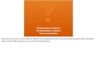 P
?Performance schlecht,  
Verlässlichkeit schlecht
Team unzufrieden
Was macht man, wenn man in so einem Modus ist? Statistisch macht der Mainstream der Firmen das, was wir damals auch gemacht haben. Und deshalb
haben wir damals, 2005 auch geschaut, wo eine Lösung dafür herkommen kann.
 