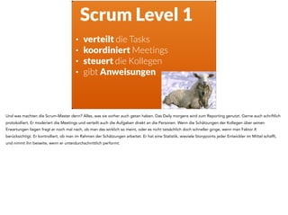 Scrum Level 1
• verteilt die Tasks
• koordiniert Meetings
• steuert die Kollegen
• gibt Anweisungen
Und was machten die Scrum-Master denn? Alles, was sie vorher auch getan haben. Das Daily morgens wird zum Reporting genutzt. Gerne auch schriftlich
protokolliert. Er moderiert die Meetings und verteilt auch die Aufgaben direkt an die Personen. Wenn die Schätzungen der Kollegen über seinen
Erwartungen liegen fragt er noch mal nach, ob man das wirklich so meint, oder es nicht tatsächlich doch schneller ginge, wenn man Faktor X
berücksichtigt. Er kontrolliert, ob man im Rahmen der Schätzungen arbeitet. Er hat eine Statistik, wieviele Storypoints jeder Entwickler im Mittel schafft,
und nimmt ihn beiseite, wenn er unterdurchschnittlich performt.
 