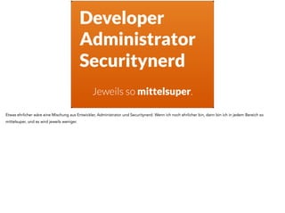Developer
Administrator
Securitynerd
Jeweils so mittelsuper.
Etwas ehrlicher wäre eine Mischung aus Entwickler, Administrator und Securitynerd. Wenn ich noch ehrlicher bin, dann bin ich in jedem Bereich so
mittelsuper, und es wird jeweils weniger.
 