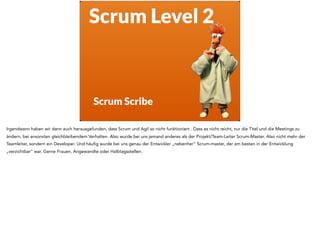 Scrum Level 2
Scrum Scribe
Irgendwann haben wir dann auch herausgefunden, dass Scrum und Agil so nicht funktioniert . Dass es nicht reicht, nur die Titel und die Meetings zu
ändern, bei ansonsten gleichbleibendem Verhalten. Also wurde bei uns jemand anderes als der Projekt/Team-Leiter Scrum-Master. Also nicht mehr der
Teamleiter, sondern ein Developer. Und häufig wurde bei uns genau der Entwickler „nebenher“ Scrum-master, der am besten in der Entwicklung
„verzichtbar“ war. Gerne Frauen, Angewandte oder Halbtagsstellen.
 