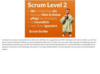 Scrum Level 2
Scrum Scribe
• läd zu Meetings ein
• besorgt Obst & Kekse
• pﬂegt die Artefakte
• ist freundlich
• vom Team ignoriert
Und dieser Scrum-master unterscheidet sich vor allem durch die Macht, die er gegenüber dem Wolf im Schafspelz nicht mehr hat. Weil er aus dem Team
kommt, und den Auftrag Scrum-Master von seinem Vorgesetzten bekommen hat, macht er das, was er kann. Also organisiert er die Meetings, sagt zum
Standup Bescheid, besorgt Haribo und Obst, führt Gespräche, läd zum gemeinsamen Biergartenbesuch ein. Das Teambuilding im Hochseilgarten wird
organisiert, Konferenzen und Fortbildungen laufen über ihn. Er erzeugt „Shallow Benefits“, die zwar irgendwie nett sind, aber nicht die Kernprobleme
angehen.
 