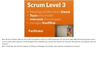 Scrum Level 3
• Meetings erfüllen ihren Zweck
• Team entscheidet
• relevante Showstopper
• managed Konﬂikte
Facilitator
Aber: Mit dem Facilitator haben wir dann endlich das geliefert, was Scrum wirklich versprochen hat. Die Teams haben selbst Verantwortung übernommen
und sich wirklich selbst organisiert. Die Showstopper waren tatsächlich das, was das Team blockiert hat. Das Team hält zusammen und kooperiert. Bei wem
ist das so?
Aber: es läuft alles, aber das Team stagniert. Es läuft gut, die Kollegen sind zufrieden, aber inspiriert und begeistert ist niemand.
 
