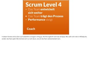 Scrum Level 4
• Das Team entwickelt  
sich weiter
• Das Team trägt den Prozess
• Performance steigt
Coach
In diesem Kontext wird es dann auch tatsächlich so langsam richtig gut. Als Führungskraft macht das viel Spass. Man steht nicht mehr im Mittelpunkt,
sondern das Team spielt. Man kümmert sich nur noch darum, wie sich das Team weiterentwickeln kann.
 