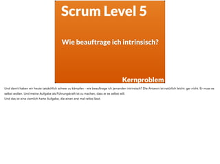 Wie beauftrage ich intrinsisch?
Scrum Level 5
Kernproblem
Und damit haben wir heute tatsächlich schwer zu kämpfen - wie beauftrage ich jemanden intrinsisch? Die Antwort ist natürlich leicht: gar nicht. Er muss es
selbst wollen. Und meine Aufgabe als Führungskraft ist zu machen, dass er es selbst will.
Und das ist eine ziemlich harte Aufgabe, die einen erst mal ratlos lässt.
 