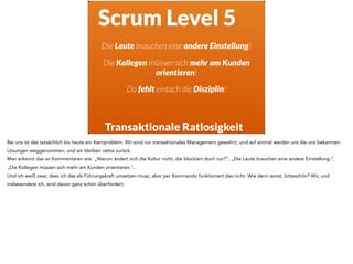 Scrum Level 5
Transaktionale Ratlosigkeit
Die Leute brauchen eine andere Einstellung!
Die Kollegen müssen sich mehr am Kunden
orientieren!
Da fehlt einfach die Disziplin!
Bei uns ist das tatsächlich bis heute ein Kernproblem. Wir sind nur transaktionales Management gewohnt, und auf einmal werden uns die uns bekannten
Lösungen weggenommen, und wir bleiben ratlos zurück.
Man erkennt das an Kommentaren wie „Warum ändert sich die Kultur nicht, die blockiert doch nur?“, „Die Leute brauchen eine andere Einstellung.“,
„Die Kollegen müssen sich mehr am Kunden orientieren.“.
Und ich weiß zwar, dass ich das als Führungskraft umsetzen muss, aber per Kommando funktioniert das nicht. Wie denn sonst, bitteschön? Wir, und
insbesondere ich, sind davon ganz schön überfordert.
 