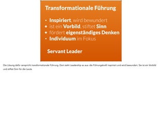 Transformationale Führung
• Inspiriert, wird bewundert
• ist ein Vorbild, stiftet Sinn
• fördert eigenständiges Denken
• Individuum im Fokus
Servant Leader
Die Lösung dafür verspricht transformationale Führung. Dort sieht Leadership so aus: die Führungskraft inspiriert und wird bewundert. Sie ist ein Vorbild
und stiftet Sinn für die Leute.
 