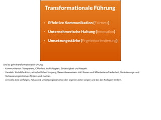 Transformationale Führung
• Effektive Kommunikation (Fairness) 
• Unternehmerische Haltung (Innovation) 
• Umsetzungsstärke (Ergebnisorientierung)
Und so geht transformationale Führung
- Kommunikation: Transparenz, Offenheit, Aufrichtigkeit, Eindeutigkeit und Respekt
- Handeln: Vorbildfunktion, wirtschaftlichen Umgang, Gesamtbewusstsein inkl. Kosten und Mitarbeiterzufriedenheit, Veränderungs- und
Verbesserungsinitiativen fördern und machen
- sinnvolle Ziele verfolgen, Fokus und Umsetzungsstärke bei den eigenen Zielen zeigen und bei den Kollegen fördern. 
 