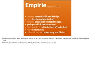Empirie
• bessere wirtschaftlichen Erfolge
• mehr Leistungsbereitschaft
• bessere persönlichen Beziehungen
• geringere Fluktuationsraten
• einer größeren Mitarbeiterzufriedenheit
• mehr Kreativität
• höhere Rate der Umsetzung von Zielen
Robbins, 2011
Jetzt kann man natürlich sagen: das ist schön und gut, in der Praxis funktioniert das nicht. Faktisch gibt praktisch jede Statistik das Gegenteil wieder.
Quelle:
Robbins, S., Fundamentals of Management, 7th ed., Pearson Inc.: New Jersey, 2011, S. 331
 