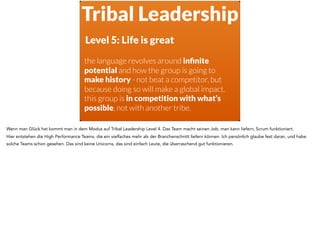 Tribal Leadership
Level 5: Life is great
the language revolves around inﬁnite
potential and how the group is going to
make history - not beat a competitor, but
because doing so will make a global impact.
this group is in competition with what’s
possible, not with another tribe.
Wenn man Glück hat kommt man in dem Modus auf Tribal Leadership Level 4. Das Team macht seinen Job, man kann liefern, Scrum funktioniert.
Hier entstehen die High Performance Teams, die ein vielfaches mehr als der Branchenschnitt liefern können. Ich persönlich glaube fest daran, und habe
solche Teams schon gesehen. Das sind keine Unicorns, das sind einfach Leute, die überraschend gut funktionieren.
 