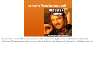 Ist meine Firma kompatibel?
Das ist der Haken an der Sache: Man das das nicht einfach nur wollen und dann machen. Da gibt es weder einen Blueprint, noch hilft da ein Agile
Transformation / Change Management Board. Wir reden hier über die Realität, nicht über Management-Foo, das eigentlich nur Bella Figura machen will.
 