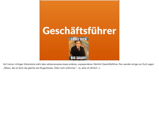 Geschäftsführer
Auf meiner richtigen Visitenkarte steht aber seltsamerweise etwas anderes, unpassenderes. Nämlich Geschäftsführer. Nun werden einige von Euch sagen
„Wieso, das ist doch das gleiche wie Klugscheisser. Oder noch schlimmer.“. Ja, sehe ich ähnlich :-).
 