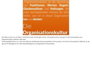 Die
Organisationskultur
„Organisationskultur ist die Sammlung
von Traditionen, Werten, Regeln,
Glaubenssätzen und Haltungen, die
einen durchgehenden Kontext für alles
bilden, was wir in dieser Organisation
tun und denken.“
Der Haken an Scrum ist: es findet in Unternehmen statt. Und die gibt es schon. Und da gibt es schon Lösungen für alles. Konkret gibt es eine
Organisationskultur. Definition siehe oben.
Die Kompatibilität gilt so nur in der einen Richtung: die Methoden können kompatibel zur Firma werden, nicht die Firma kompatibel zur Methode. Ja, das
gilt auch für Management 3.0, Safe, Radical Management und Organisation für Komplexität.
 