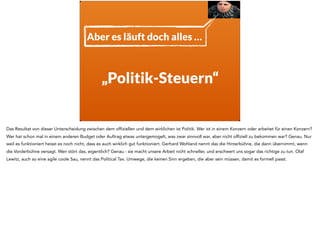 „Politik-Steuern“
Aber es läuft doch alles …
Das Resultat von dieser Unterscheidung zwischen dem offiziellen und dem wirklichen ist Politik. Wer ist in einem Konzern oder arbeitet für einen Konzern?
Wer hat schon mal in einem anderen Budget oder Auftrag etwas untergemogelt, was zwar sinnvoll war, aber nicht offiziell zu bekommen war? Genau. Nur
weil es funktioniert heisst es noch nicht, dass es auch wirklich gut funktioniert. Gerhard Wohland nennt das die Hinterbühne, die dann übernimmt, wenn
die Vorderbühne versagt. Wen stört das, eigentlich? Genau - sie macht unsere Arbeit nicht schneller, und erschwert uns sogar das richtige zu tun. Olaf
Lewitz, auch so eine agile coole Sau, nennt das Political Tax. Umwege, die keinen Sinn ergeben, die aber sein müssen, damit es formell passt.
 
