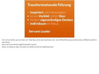 Transformationale Führung
• Inspiriert, wird bewundert
• ist ein Vorbild, stiftet Sinn
• fördert eigenständiges Denken
• Individuum im Fokus
Servant Leader
Hier noch einmal das, was man leisten soll. Diese Type, die da oben beschrieben wird - sie ist offensichtlich sowas wie Steve Jobs und Mahatma Gandhi in
einer Person.
Was muss ich hier als Führungskraft tatsächlich machen?
Genau, ich arbeite vor allem mit Leuten, bin Vorbild und will nicht selbst bestimmen.
 