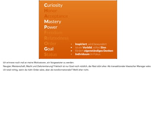 Curiosity
Honor
Acceptance
Mastery
Power
Freedom
Relatedness
Order
Goal
Status
• Inspiriert, wird bewundert
• ist ein Vorbild, stiftet Sinn
• fördert eigenständiges Denken
• Individuum im Fokus
Ich erinnere noch mal an meine Motivatoren, ein Vorgesetzter zu werden:
Neugier, Meisterschaft, Macht und Zielorientierung? Faktisch ist nur Goal noch nützlich, der Rest stört eher. Als transaktionaler klassischer Manager wäre
ich total richtig, wenn da mehr Order wäre, aber als transformationaler? Wohl eher nicht.
 