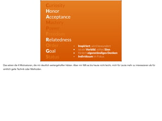 Curiosity
Honor
Acceptance
Mastery
Power
Freedom
Relatedness
Order
Goal
Status
• Inspiriert, wird bewundert
• ist ein Vorbild, stiftet Sinn
• fördert eigenständiges Denken
• Individuum im Fokus
Das wären die 4 Motivatoren, die mir deutlich weitergeholfen hätten. Aber mir fällt es bis heute nicht leicht, mich für Leute mehr zu interessieren als für
wirklich geile Technik oder Methoden.
 