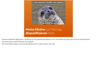 Meine Motive zur Führung
disqualiﬁzieren mich.
Und das ist eigentlich völlig gemein - die Motive zur Führungsrolle disqualifizieren mich in der Ausführung. Genau das, was mich motiviert braucht
niemand bei einer transformationalen Führungskraft.
Mir ist das definitiv passiert, und vermutlich gilt das auch für andere. Gemein, aber wahr.
 