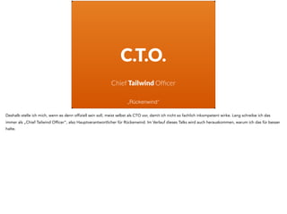 C.T.O.
Chief Tailwind Ofﬁcer
„Rückenwind“
Deshalb stelle ich mich, wenn es denn offiziell sein soll, meist selbst als CTO vor, damit ich nicht so fachlich inkompetent wirke. Lang schreibe ich das
immer als „Chief Tailwind Officer“, also Hauptverantwortlicher für Rückenwind. Im Verlauf dieses Talks wird auch herauskommen, warum ich das für besser
halte.
 