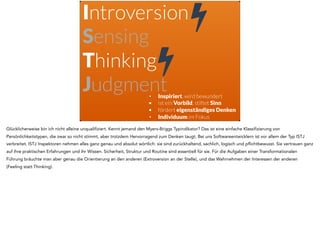 Introversion
Sensing
Thinking
Judgment• Inspiriert, wird bewundert
• ist ein Vorbild, stiftet Sinn
• fördert eigenständiges Denken
• Individuum im Fokus
!
!
Glücklicherweise bin ich nicht alleine unqualifiziert. Kennt jemand den Myers-Briggs Typindikator? Das ist eine einfache Klassifizierung von
Persönlichkeitstypen, die zwar so nicht stimmt, aber trotzdem Hervorragend zum Denken taugt. Bei uns Softwareentwicklern ist vor allem der Typ ISTJ
verbreitet. ISTJ Inspektoren nehmen alles ganz genau und absolut wörtlich: sie sind zurückhaltend, sachlich, logisch und pflichtbewusst. Sie vertrauen ganz
auf ihre praktischen Erfahrungen und ihr Wissen. Sicherheit, Struktur und Routine sind essentiell für sie. Für die Aufgaben einer Transformationalen
Führung bräuchte man aber genau die Orientierung an den anderen (Extroversion an der Stelle), und das Wahrnehmen der Interessen der anderen
(Feeling statt Thinking).
 
