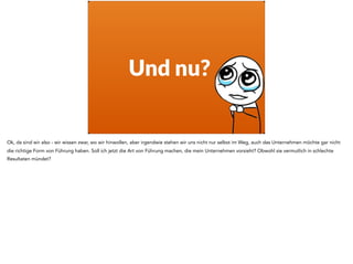Und nu?
Ok, da sind wir also - wir wissen zwar, wo wir hinwollen, aber irgendwie stehen wir uns nicht nur selbst im Weg, auch das Unternehmen möchte gar nicht
die richtige Form von Führung haben. Soll ich jetzt die Art von Führung machen, die mein Unternehmen vorsieht? Obwohl sie vermutlich in schlechte
Resultaten mündet?
 