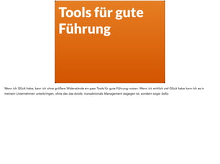 Tools für gute
Führung
Wenn ich Glück habe, kann ich ohne größere Widerstände ein paar Tools für gute Führung nutzen. Wenn ich wirklich viel Glück habe kann ich es in
meinem Unternehmen unterbringen, ohne das das doofe, transaktionale Management dagegen ist, sondern sogar dafür.
 