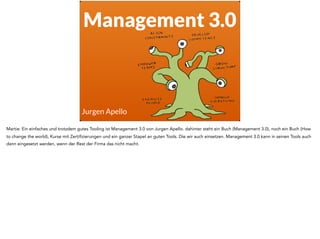 Management 3.0
Jurgen Apello
Martie: Ein einfaches und trotzdem gutes Tooling ist Management 3.0 von Jurgen Apello. dahinter steht ein Buch (Management 3.0), noch ein Buch (How
to change the world), Kurse mit Zertifizierungen und ein ganzer Stapel an guten Tools. Die wir auch einsetzen. Management 3.0 kann in seinen Tools auch
dann eingesetzt werden, wenn der Rest der Firma das nicht macht.
 