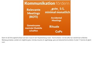 Kommunikation fördern
Relevante
Meetings
(ROTI)
_gute_ 1:1,
minimal monatlich
Gemeinsame
mentale Modelle
schaffen
Accidental
Meetings
Rituale
CoPs
Damit ich als Führungskraft wirksam sein kann muss ich mein Hauptwerkzeug nutzen - Kommunikation. Und da sollte man natürlich kein schlechtes
Werkzeug einsetzen, sondern ein möglichst gutes. Und dazu brauche ich regelmässige, gute und relevante Kommunikation. Zu den 1:1 komme ich gleich
noch.
 